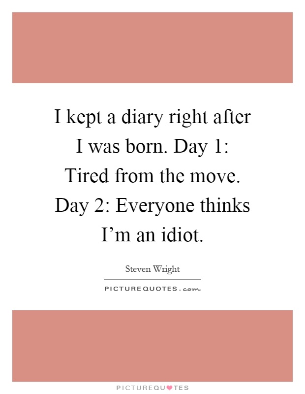 I kept a diary right after I was born. Day 1: Tired from the move. Day 2: Everyone thinks I'm an idiot Picture Quote #1