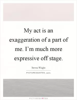 My act is an exaggeration of a part of me. I’m much more expressive off stage Picture Quote #1
