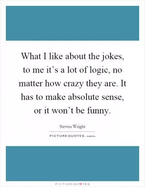 What I like about the jokes, to me it’s a lot of logic, no matter how crazy they are. It has to make absolute sense, or it won’t be funny Picture Quote #1
