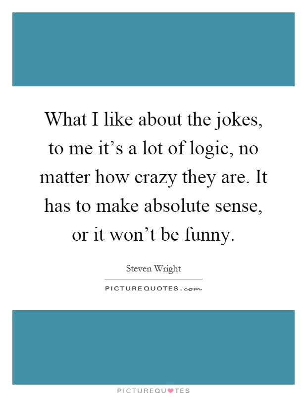 What I like about the jokes, to me it's a lot of logic, no matter how crazy they are. It has to make absolute sense, or it won't be funny Picture Quote #1