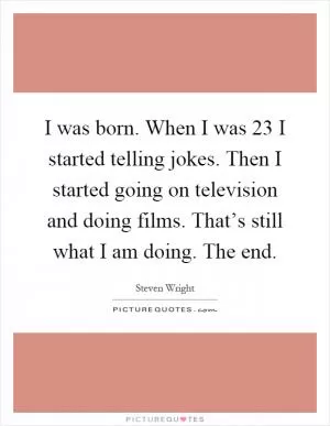 I was born. When I was 23 I started telling jokes. Then I started going on television and doing films. That’s still what I am doing. The end Picture Quote #1