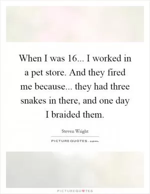 When I was 16... I worked in a pet store. And they fired me because... they had three snakes in there, and one day I braided them Picture Quote #1