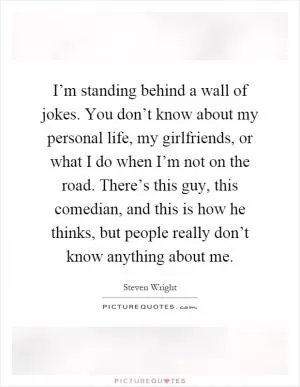 I’m standing behind a wall of jokes. You don’t know about my personal life, my girlfriends, or what I do when I’m not on the road. There’s this guy, this comedian, and this is how he thinks, but people really don’t know anything about me Picture Quote #1