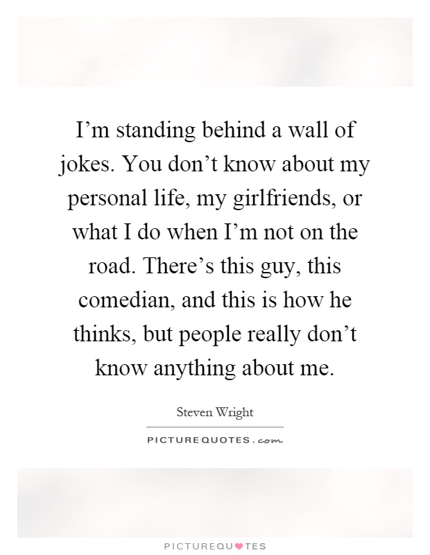 I'm standing behind a wall of jokes. You don't know about my personal life, my girlfriends, or what I do when I'm not on the road. There's this guy, this comedian, and this is how he thinks, but people really don't know anything about me Picture Quote #1