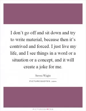 I don’t go off and sit down and try to write material, because then it’s contrived and forced. I just live my life, and I see things in a word or a situation or a concept, and it will create a joke for me Picture Quote #1