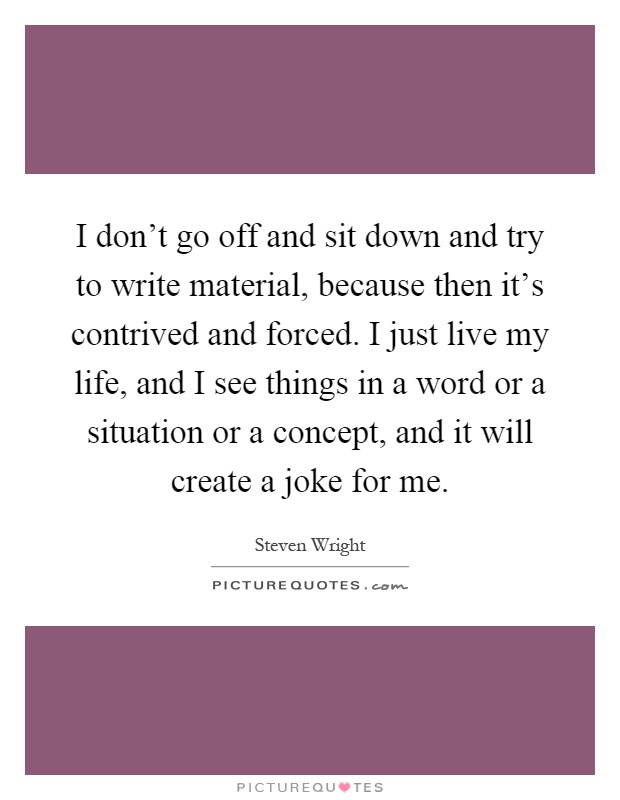 I don't go off and sit down and try to write material, because then it's contrived and forced. I just live my life, and I see things in a word or a situation or a concept, and it will create a joke for me Picture Quote #1