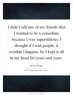 I didn’t tell any of my friends that I wanted to be a comedian, because I was superstitious. I thought if I told people, it wouldn’t happen. So I kept it all in my head for years and years Picture Quote #1