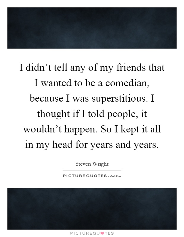 I didn't tell any of my friends that I wanted to be a comedian, because I was superstitious. I thought if I told people, it wouldn't happen. So I kept it all in my head for years and years Picture Quote #1