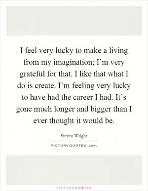 I feel very lucky to make a living from my imagination; I’m very grateful for that. I like that what I do is create. I’m feeling very lucky to have had the career I had. It’s gone much longer and bigger than I ever thought it would be Picture Quote #1