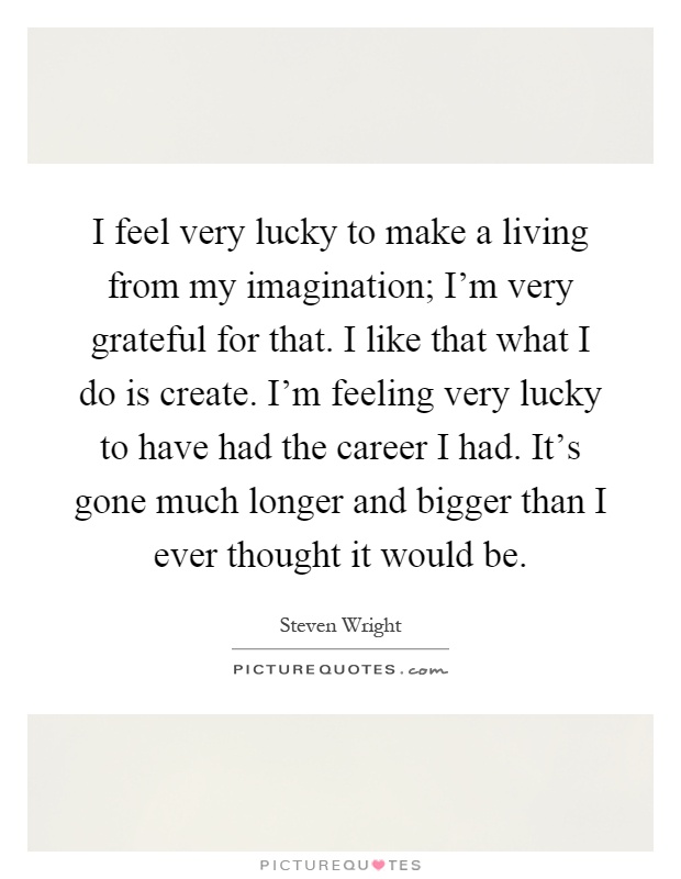 I feel very lucky to make a living from my imagination; I'm very grateful for that. I like that what I do is create. I'm feeling very lucky to have had the career I had. It's gone much longer and bigger than I ever thought it would be Picture Quote #1