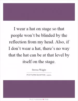 I wear a hat on stage so that people won’t be blinded by the reflection from my head. Also, if I don’t wear a hat, there’s no way that the hat can be at that level by itself on the stage Picture Quote #1