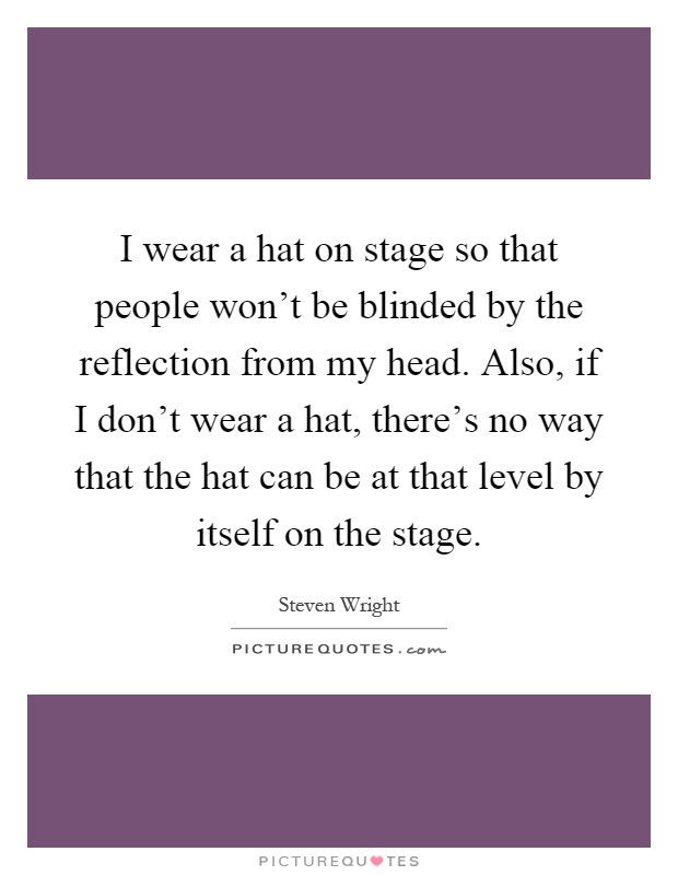 I wear a hat on stage so that people won't be blinded by the reflection from my head. Also, if I don't wear a hat, there's no way that the hat can be at that level by itself on the stage Picture Quote #1