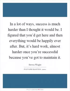 In a lot of ways, success is much harder than I thought it would be. I figured that you’d get here and then everything would be happily ever after. But, it’s hard work, almost harder once you’re successful because you’ve got to maintain it Picture Quote #1