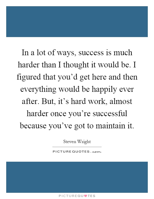 In a lot of ways, success is much harder than I thought it would be. I figured that you'd get here and then everything would be happily ever after. But, it's hard work, almost harder once you're successful because you've got to maintain it Picture Quote #1
