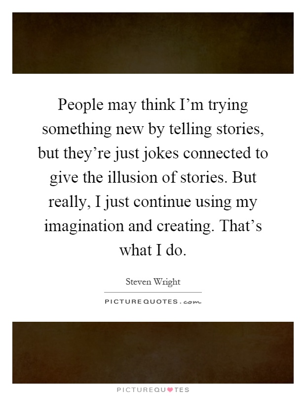 People may think I'm trying something new by telling stories, but they're just jokes connected to give the illusion of stories. But really, I just continue using my imagination and creating. That's what I do Picture Quote #1