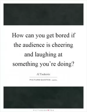 How can you get bored if the audience is cheering and laughing at something you’re doing? Picture Quote #1