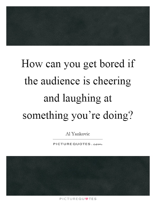 How can you get bored if the audience is cheering and laughing at something you're doing? Picture Quote #1