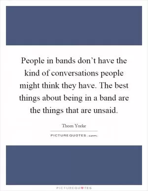 People in bands don’t have the kind of conversations people might think they have. The best things about being in a band are the things that are unsaid Picture Quote #1