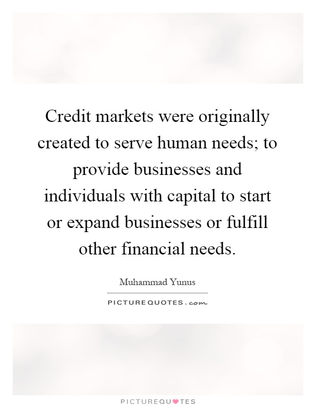 Credit markets were originally created to serve human needs; to provide businesses and individuals with capital to start or expand businesses or fulfill other financial needs Picture Quote #1
