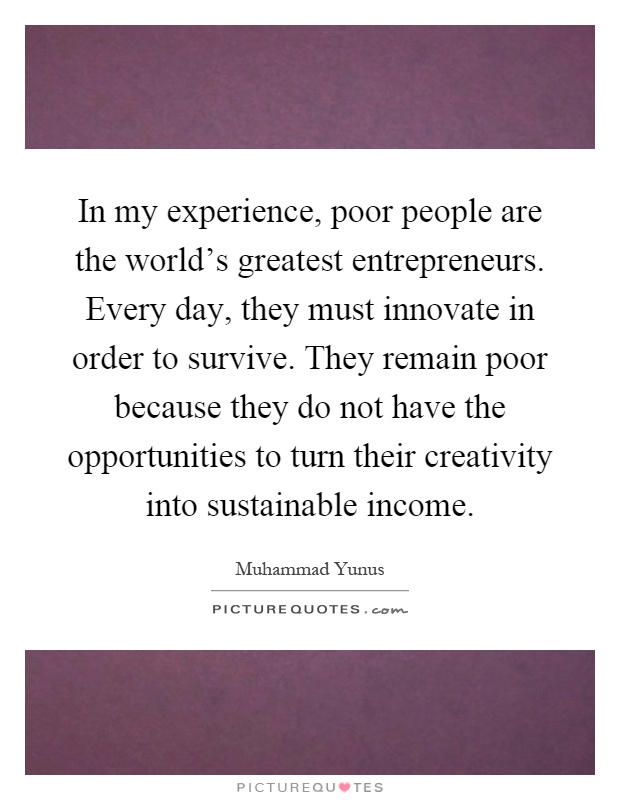 In my experience, poor people are the world's greatest entrepreneurs. Every day, they must innovate in order to survive. They remain poor because they do not have the opportunities to turn their creativity into sustainable income Picture Quote #1