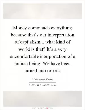 Money commands everything because that’s our interpretation of capitalism... what kind of world is that? It’s a very uncomfortable interpretation of a human being. We have been turned into robots Picture Quote #1