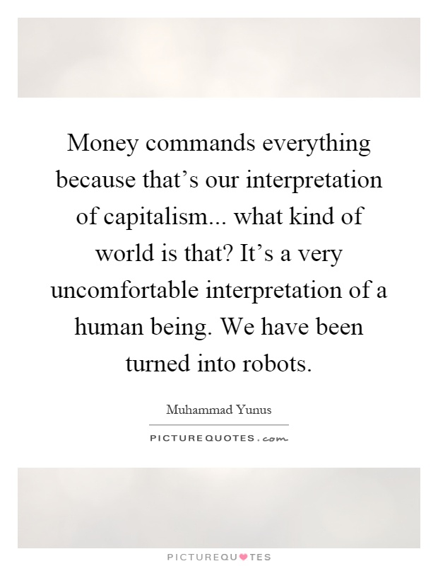 Money commands everything because that's our interpretation of capitalism... what kind of world is that? It's a very uncomfortable interpretation of a human being. We have been turned into robots Picture Quote #1