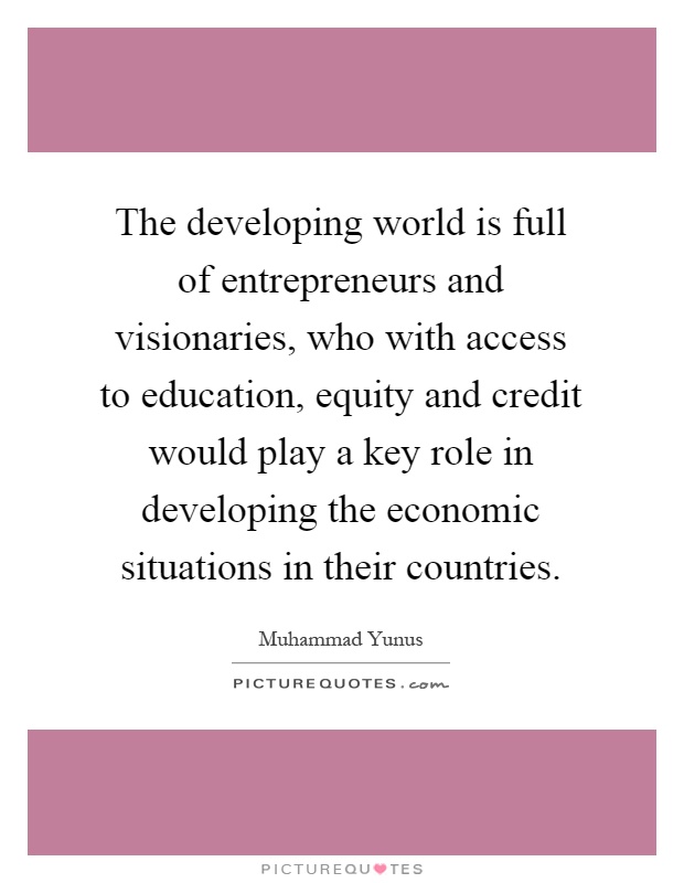 The developing world is full of entrepreneurs and visionaries, who with access to education, equity and credit would play a key role in developing the economic situations in their countries Picture Quote #1