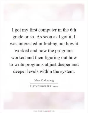 I got my first computer in the 6th grade or so. As soon as I got it, I was interested in finding out how it worked and how the programs worked and then figuring out how to write programs at just deeper and deeper levels within the system Picture Quote #1