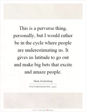 This is a perverse thing, personally, but I would rather be in the cycle where people are underestimating us. It gives us latitude to go out and make big bets that excite and amaze people Picture Quote #1