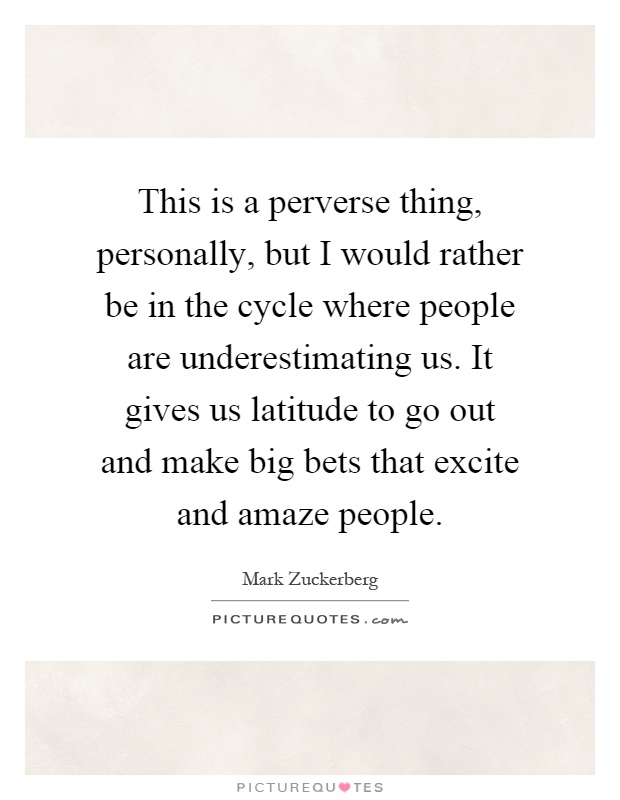 This is a perverse thing, personally, but I would rather be in the cycle where people are underestimating us. It gives us latitude to go out and make big bets that excite and amaze people Picture Quote #1