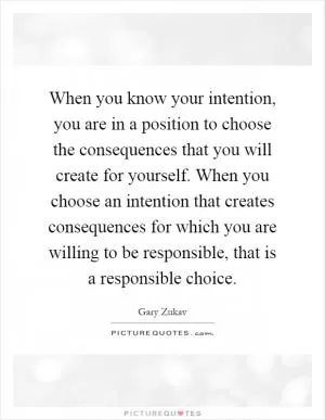 When you know your intention, you are in a position to choose the consequences that you will create for yourself. When you choose an intention that creates consequences for which you are willing to be responsible, that is a responsible choice Picture Quote #1