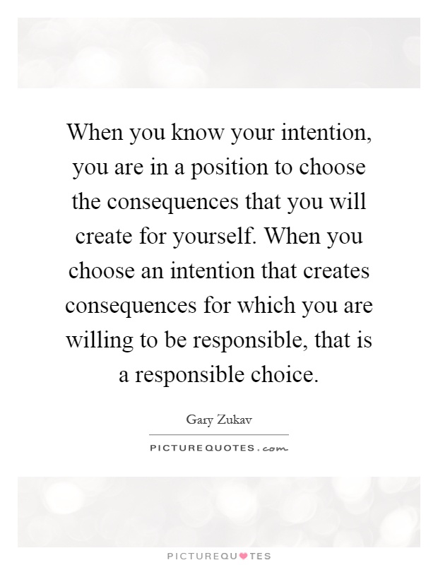 When you know your intention, you are in a position to choose the consequences that you will create for yourself. When you choose an intention that creates consequences for which you are willing to be responsible, that is a responsible choice Picture Quote #1