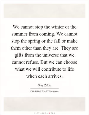 We cannot stop the winter or the summer from coming. We cannot stop the spring or the fall or make them other than they are. They are gifts from the universe that we cannot refuse. But we can choose what we will contribute to life when each arrives Picture Quote #1