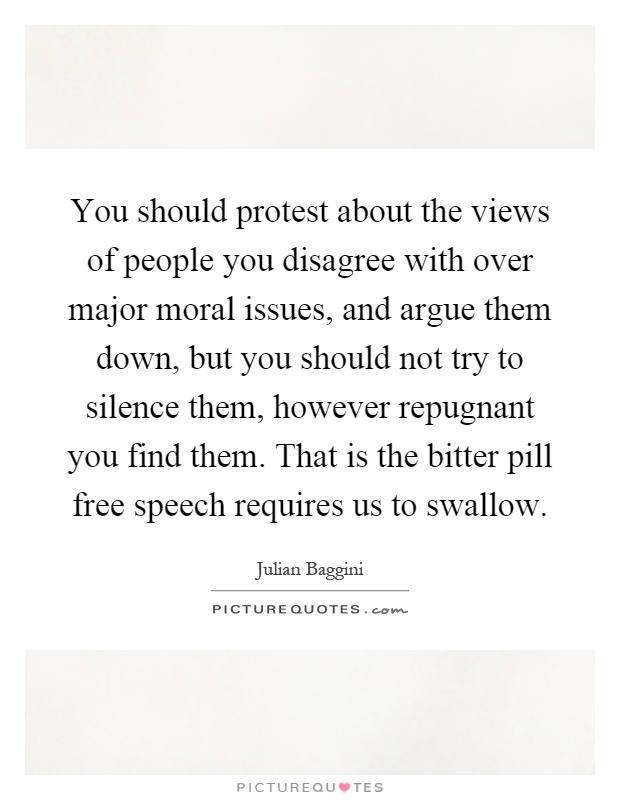You should protest about the views of people you disagree with over major moral issues, and argue them down, but you should not try to silence them, however repugnant you find them. That is the bitter pill free speech requires us to swallow Picture Quote #1