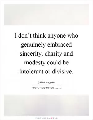 I don’t think anyone who genuinely embraced sincerity, charity and modesty could be intolerant or divisive Picture Quote #1