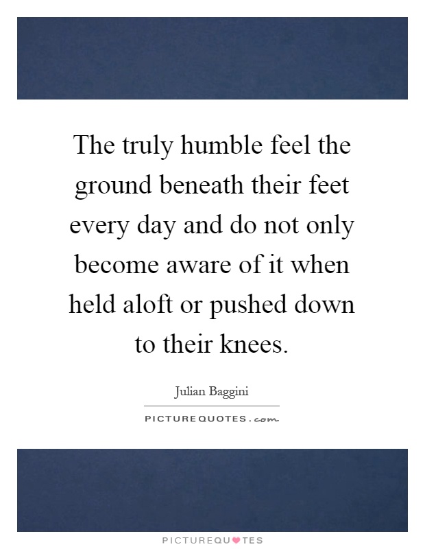 The truly humble feel the ground beneath their feet every day and do not only become aware of it when held aloft or pushed down to their knees Picture Quote #1