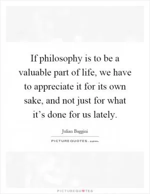 If philosophy is to be a valuable part of life, we have to appreciate it for its own sake, and not just for what it’s done for us lately Picture Quote #1