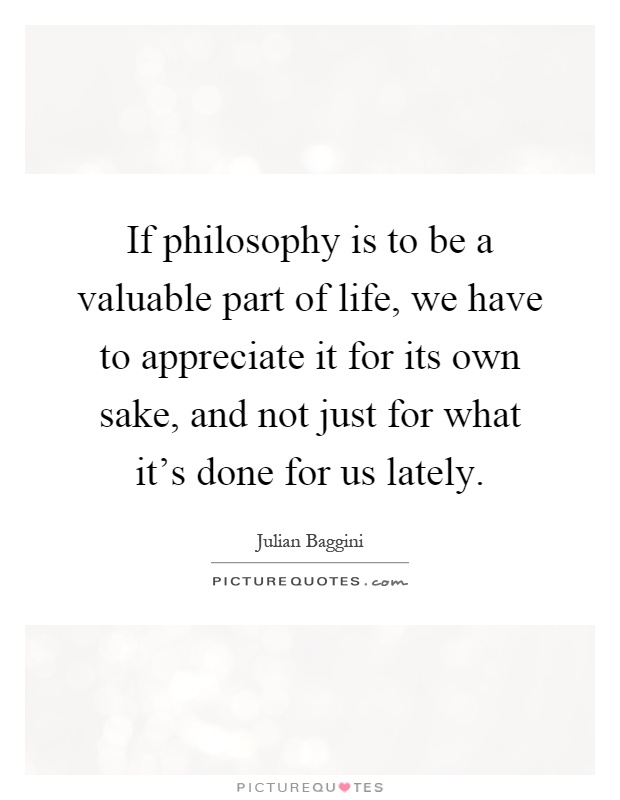 If philosophy is to be a valuable part of life, we have to appreciate it for its own sake, and not just for what it's done for us lately Picture Quote #1