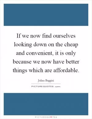 If we now find ourselves looking down on the cheap and convenient, it is only because we now have better things which are affordable Picture Quote #1
