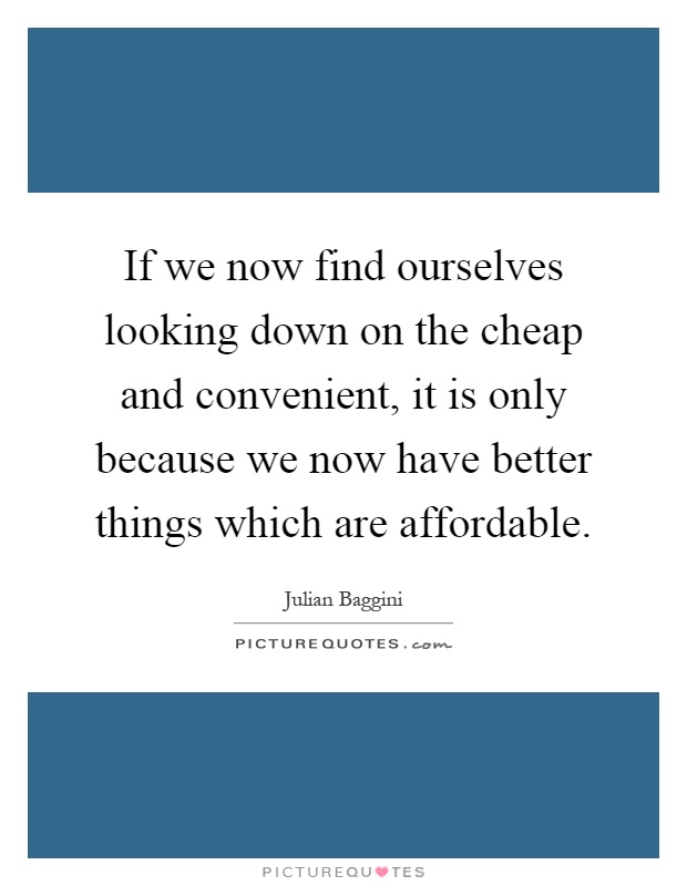 If we now find ourselves looking down on the cheap and convenient, it is only because we now have better things which are affordable Picture Quote #1
