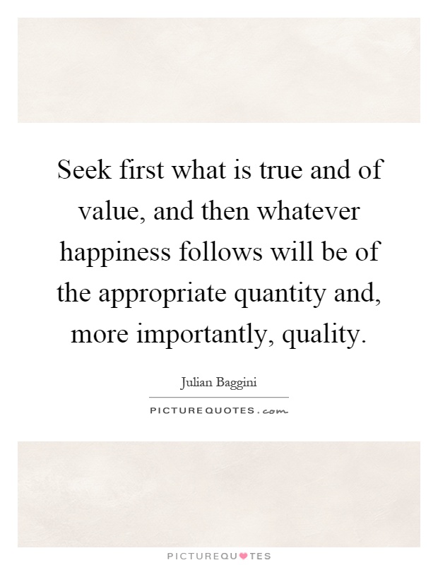 Seek first what is true and of value, and then whatever happiness follows will be of the appropriate quantity and, more importantly, quality Picture Quote #1