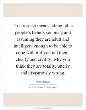 True respect means taking other people’s beliefs seriously and assuming they are adult and intelligent enough to be able to cope with it if you tell them, clearly and civility, why you think they are totally, utterly and disastrously wrong Picture Quote #1
