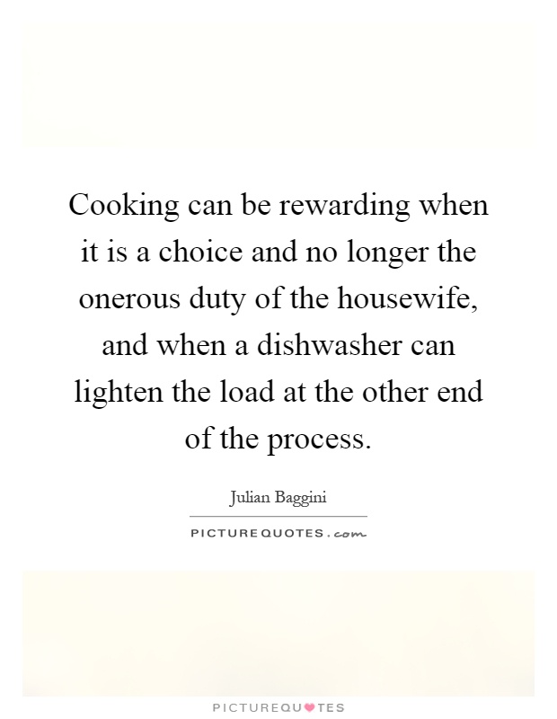 Cooking can be rewarding when it is a choice and no longer the onerous duty of the housewife, and when a dishwasher can lighten the load at the other end of the process Picture Quote #1