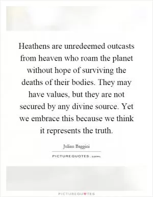 Heathens are unredeemed outcasts from heaven who roam the planet without hope of surviving the deaths of their bodies. They may have values, but they are not secured by any divine source. Yet we embrace this because we think it represents the truth Picture Quote #1