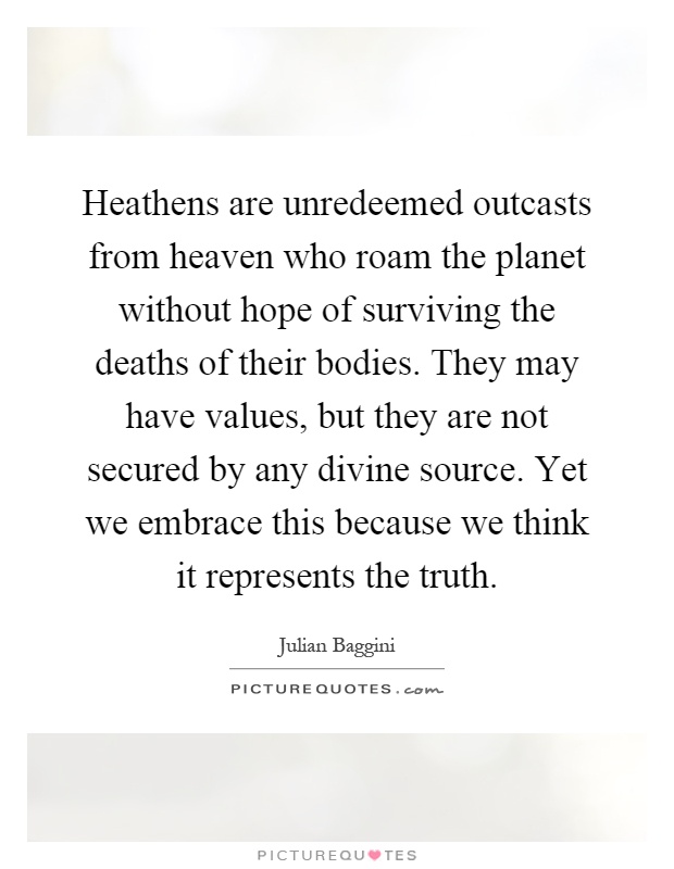 Heathens are unredeemed outcasts from heaven who roam the planet without hope of surviving the deaths of their bodies. They may have values, but they are not secured by any divine source. Yet we embrace this because we think it represents the truth Picture Quote #1