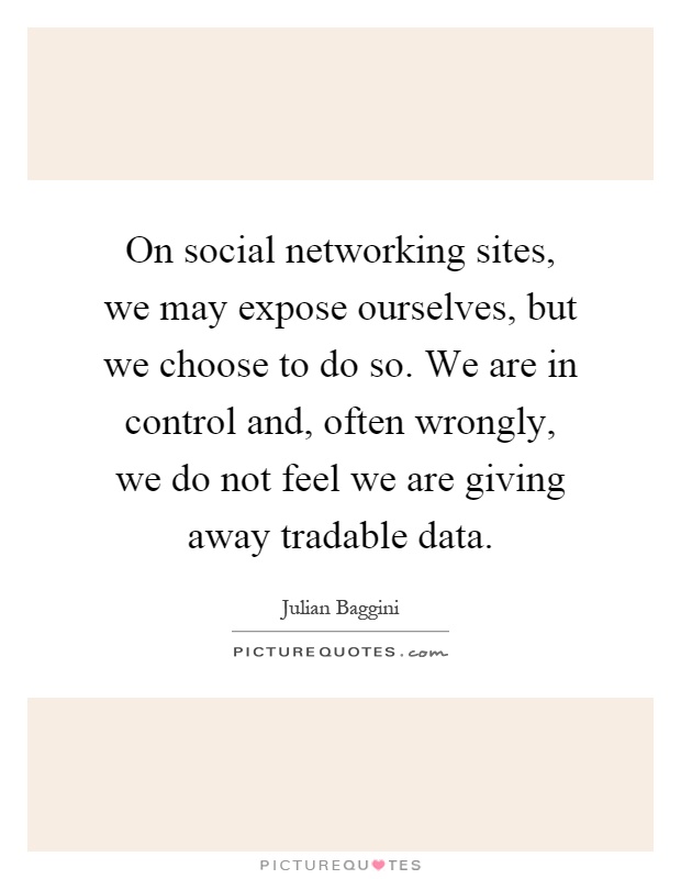 On social networking sites, we may expose ourselves, but we choose to do so. We are in control and, often wrongly, we do not feel we are giving away tradable data Picture Quote #1