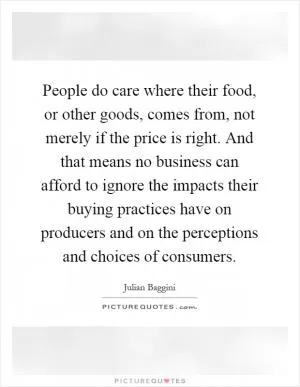 People do care where their food, or other goods, comes from, not merely if the price is right. And that means no business can afford to ignore the impacts their buying practices have on producers and on the perceptions and choices of consumers Picture Quote #1