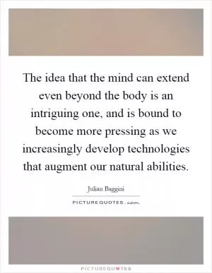 The idea that the mind can extend even beyond the body is an intriguing one, and is bound to become more pressing as we increasingly develop technologies that augment our natural abilities Picture Quote #1