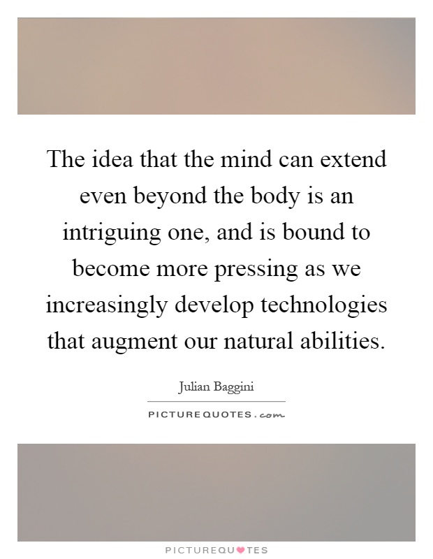 The idea that the mind can extend even beyond the body is an intriguing one, and is bound to become more pressing as we increasingly develop technologies that augment our natural abilities Picture Quote #1