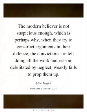 The modern believer is not suspicious enough, which is perhaps why, when they try to construct arguments in their defence, the convictions are left doing all the work and reason, debilitated by neglect, weakly fails to prop them up Picture Quote #1
